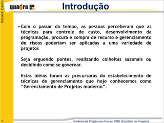 Eduardo Castro
                                    Introdução

                 • Com o passar do tempo, as pessoas perceberam que as
                   técnicas para controle de custo, desenvolvimento da
                   programação, procura e compra de recurso e gerenciamento
                   de riscos poderiam ser aplicadas a uma variedade de
                   projetos

                  Seja erguendo pontes, realizando colheitas sazonais ou
                  decidindo como se governar.

                  Estas idéias foram as precursoras do estabelecimento de
                  técnicas de gerenciamento que hoje conhecemos como
                  “Gerenciamento de Projetos moderno”.




   5                                     Gerência de Projeto com foco no PMO (Escritório de Projetos)
 