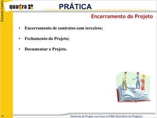 Eduardo Castro

                                     PRÁTICA
                                                             Encerramento do Projeto

                 • Encerramento de contratos com terceiros;

                 • Fechamento do Projeto;

                 • Documentar o Projeto.




   51                                       Gerência de Projeto com foco no PMO (Escritório de Projetos)
 