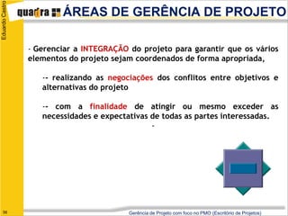 Eduardo Castro
                         ÁREAS DE GERÊNCIA DE PROJETO

                 - Gerenciar a INTEGRAÇÃO do projeto para garantir que os vários
                 elementos do projeto sejam coordenados de forma apropriada,

                    -- realizando as negociações dos conflitos entre objetivos e
                    alternativas do projeto

                    -- com a finalidade de atingir ou mesmo exceder as
                    necessidades e expectativas de todas as partes interessadas.
                                                -




   56                                     Gerência de Projeto com foco no PMO (Escritório de Projetos)
 