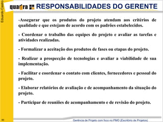 Eduardo Castro
                          RESPONSABILIDADES DO GERENTE
                 -Assegurar que os produtos do projeto atendam aos critérios de
                 qualidade e que estejam de acordo com os padrões estabelecidos.

                 - Coordenar o trabalho das equipes do projeto e avaliar as tarefas e
                 atividades realizadas.

                 - Formalizar a aceitação dos produtos de fases ou etapas do projeto.

                 - Realizar a prospecção de tecnologias e avaliar a viabilidade de sua
                 implementação.

                 - Facilitar e coordenar o contato com clientes, fornecedores e pessoal do
                 projeto.

                 - Elaborar relatórios de avaliação e de acompanhamento da situação do
                 projeto.

                 - Participar de reuniões de acompanhamento e de revisão do projeto.


   60                                        Gerência de Projeto com foco no PMO (Escritório de Projetos)
 