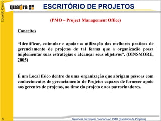 Eduardo Castro
                              ESCRITÓRIO DE PROJETOS
                                 (PMO – Project Management Office)

                 Conceitos

                 “Identificar, estimular e apoiar a utilização das melhores praticas de
                 gerenciamento de projetos de tal forma que a organização possa
                 implementar suas estratégias e alcançar seus objetivos”. (DINSMORE,
                 2005)


                 É um Local físico dentro de uma organização que abrigam pessoas com
                 conhecimentos de gerenciamento de Projetos capazes de fornecer apoio
                 aos gerentes de projetos, ao time do projeto e aos patrocinadores.




   62                                        Gerência de Projeto com foco no PMO (Escritório de Projetos)
 