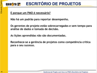 Eduardo Castro
                            ESCRITÓRIO DE PROJETOS

                 E porque um PMO é necessário?

                 Não há um padrão para reportar desempenho.

                 Os gerentes de projeto estão sobrecarregados e sem tempo para
                 análise de dados e tomada de decisão.

                 As lições aprendidas não são documentadas.

                 Reconhece-se a gerência de projetos como competência crítica
                 para o seu sucesso.




   65                                    Gerência de Projeto com foco no PMO (Escritório de Projetos)
 