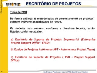 Eduardo Castro
                            ESCRITÓRIO DE PROJETOS
                 Tipos de PMO

                 De forma análoga as metodologias de gerenciamento de projetos,
                 existem inúmeras modalidades de PMO’s.

                 Os modelos mais comuns, conforme a literatura técnica, estão
                 listados conforme abaixo.

                 a) Escritório de Suporte de Projetos Empresarial (Enterprise
                 Project Support Office - EPSO)

                 b) Equipe de Projetos Autônoma (APT – Autonomous Project Team)

                 c) Escritório de Suporte de Projetos ( PSO – Project Support
                 Office)



   66                                    Gerência de Projeto com foco no PMO (Escritório de Projetos)
 