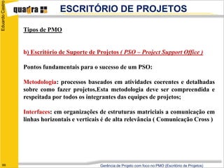 Eduardo Castro
                               ESCRITÓRIO DE PROJETOS

                 Tipos de PMO


                 b) Escritório de Suporte de Projetos ( PSO – Project Support Office )

                 Pontos fundamentais para o sucesso de um PSO:

                 Metodologia: processos baseados em atividades coerentes e detalhadas
                 sobre como fazer projetos.Esta metodologia deve ser compreendida e
                 respeitada por todos os integrantes das equipes de projetos;

                 Interfaces: em organizações de estruturas matriciais a comunicação em
                 linhas horizontais e verticais é de alta relevância ( Comunicação Cross )




   69                                         Gerência de Projeto com foco no PMO (Escritório de Projetos)
 