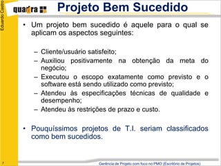 Eduardo Castro
                          Projeto Bem Sucedido
                 • Um projeto bem sucedido é aquele para o qual se
                   aplicam os aspectos seguintes:

                    – Cliente/usuário satisfeito;
                    – Auxiliou positivamente na obtenção da meta do
                      negócio;
                    – Executou o escopo exatamente como previsto e o
                      software está sendo utilizado como previsto;
                    – Atendeu às especificações técnicas de qualidade e
                      desempenho;
                    – Atendeu às restrições de prazo e custo.

                 • Pouquíssimos projetos de T.I. seriam classificados
                   como bem sucedidos.


      7                               Gerência de Projeto com foco no PMO (Escritório de Projetos)
 