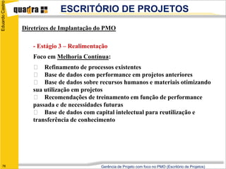 Eduardo Castro
                              ESCRITÓRIO DE PROJETOS
                 Diretrizes de Implantação do PMO

                    - Estágio 3 – Realimentação
                    Foco em Melhoria Contínua:
                     􀀇 Refinamento de processos existentes
                     􀀇 Base de dados com performance em projetos anteriores
                     􀀇 Base de dados sobre recursos humanos e materiais otimizando
                    sua utilização em projetos
                     􀀇 Recomendações de treinamento em função de performance
                    passada e de necessidades futuras
                     􀀇 Base de dados com capital intelectual para reutilização e
                    transferência de conhecimento




   76                                       Gerência de Projeto com foco no PMO (Escritório de Projetos)
 