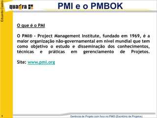 Eduardo Castro
                                     PMI e o PMBOK

                 O que é o PMI

                 O PMI® - Project Management Institute, fundado em 1969, é a
                 maior organização não-governamental em nível mundial que tem
                 como objetivo o estudo e disseminação dos conhecimentos,
                 técnicas e práticas em gerenciamento de Projetos.

                 Site: www.pmi.org




   8                                     Gerência de Projeto com foco no PMO (Escritório de Projetos)
 
