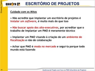 Eduardo Castro
                             ESCRITÓRIO DE PROJETOS
                 Cuidado com os Mitos

                 • Não acredite que implantar um escritório de projetos é
                 instalar um software, é muito mais do que isso

                 • Não buscar apoio dos alto-executivos, por acreditar que o
                 trabalho de implantar um PMO é meramente técnico

                 • Implantar um PMO visando à criação de um ambiente de
                 fiscalização e não de colaboração

                 • Achar que PMO é moda no mercado e segui-la porque todo
                 mundo está fazendo




   83                                     Gerência de Projeto com foco no PMO (Escritório de Projetos)
 