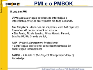 Eduardo Castro
                                    PMI e o PMBOK
                 O que é o PMI

                  O PMI apóia a criação de redes de informação e
                  intercâmbio entre os profissionais em todo o mundo.

                  PMI Chapters - dispersos em 45 países, com 140 capítulos
                  formados, 40 potenciais e 9 em estudo.
                  • São Paulo, Rio de Janeiro, Minas Gerais, Paraná,
                  Brasília-DF, Rio Grande do Sul,

                  PMP - Project Management Professional
                  • Certificação profissional com reconhecimento de
                  qualificação internacional

                  PMBOK - A Guide to the Project Manegement Boby of
                  Knowledge


   9                                      Gerência de Projeto com foco no PMO (Escritório de Projetos)
 