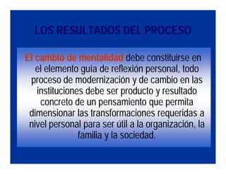 LOS RESULTADOS DEL PROCESO

El cambio de mentalidad debe constituirse en
   el elemento guía de reflexión personal, todo
 proceso de modernización y de cambio en las
   instituciones debe ser producto y resultado
    concreto de un pensamiento que permita
 dimensionar las transformaciones requeridas a
 nivel personal para ser útil a la organización, la
               familia y la sociedad.
 