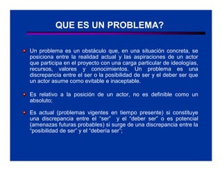 QUE ES UN PROBLEMA?

Un problema es un obstáculo que, en una situación concreta, se
posiciona entre la realidad actual y las aspiraciones de un actor
que participa en el proyecto con una carga particular de ideologías,
recursos, valores y conocimientos. Un problema es una
discrepancia entre el ser o la posibilidad de ser y el deber ser que
un actor asume como evitable e inaceptable.

Es relativo a la posición de un actor, no es definible como un
absoluto;

Es actual (problemas vigentes en tiempo presente) si constituye
una discrepancia entre el “ser” y el “deber ser” o es potencial
(amenazas futuras probables) si surge de una discrepancia entre la
“posibilidad de ser” y el “debería ser”;
 