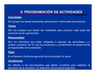 9. PROGRAMACIÓN DE ACTIVIDADES
Actividades
Son grupos de tareas necesarias para producir cierta parte del producto.
Tareas
Son los trabajos que deben ser realizados para construir cada parte del
producto de las operaciones.
Responsables
Son los individuos que están obligados a ejecutar las actividades y a
prestar cuentas(I. De G.) por los productos y cumplimiento de plazos frente
al responsable de la operación.
Plazo
Es el tiempo o fecha de ejecución de la actividad y/o tarea.
Condiciones
Se refieren a los pre-requisitos que deben cumplirse para viabilizar la
ejecución de la actividad y la obtención del producto esperado.
 