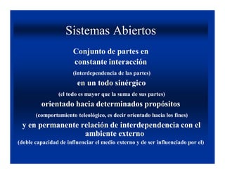 Sistemas Abiertos
                       Conjunto de partes en
                       constante interacción
                       (interdependencia de las partes)
                        en un todo sinérgico
                 (el todo es mayor que la suma de sus partes)
         orientado hacia determinados propósitos
       (comportamiento teleológico, es decir orientado hacia los fines)
 y en permanente relación de interdependencia con el
                  ambiente externo
(doble capacidad de influenciar el medio externo y de ser influenciado por el)
 