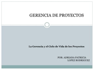 GERENCIA DE PROYECTOS
POR: ADRIANA PATRICIA
LOPEZ RODRIGUEZ
La Gerencia y el Ciclo de Vida de los Proyectos
 