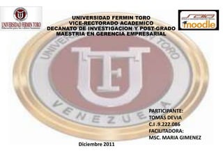 UNIVERSIDAD FERMIN TORO
      VICE-RECTORADO ACADEMICO
DECANATO DE INVESTIGACION Y POST-GRADO
   MAESTRIA EN GERENCIA EMPRESARIAL




                              PARTICIPANTE:
                              TOMAS DEVIA
                              C.I .9.222.086
                              FACILITADORA:
                              MSC. MARIA GIMENEZ
         Diciembre 2011
 