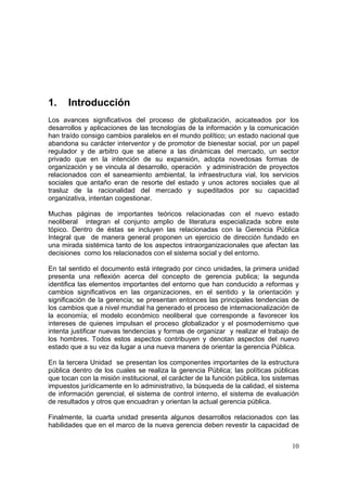 10
1. Introducción
Los avances significativos del proceso de globalización, acicateados por los
desarrollos y aplicaciones de las tecnologías de la información y la comunicación
han traído consigo cambios paralelos en el mundo político; un estado nacional que
abandona su carácter interventor y de promotor de bienestar social, por un papel
regulador y de arbitro que se atiene a las dinámicas del mercado, un sector
privado que en la intención de su expansión, adopta novedosas formas de
organización y se vincula al desarrollo, operación y administración de proyectos
relacionados con el saneamiento ambiental, la infraestructura vial, los servicios
sociales que antaño eran de resorte del estado y unos actores sociales que al
trasluz de la racionalidad del mercado y supeditados por su capacidad
organizativa, intentan cogestionar.
Muchas páginas de importantes teóricos relacionadas con el nuevo estado
neoliberal integran el conjunto amplio de literatura especializada sobre este
tópico. Dentro de éstas se incluyen las relacionadas con la Gerencia Pública
Integral que de manera general proponen un ejercicio de dirección fundado en
una mirada sistémica tanto de los aspectos intraorganizacionales que afectan las
decisiones como los relacionados con el sistema social y del entorno.
En tal sentido el documento está integrado por cinco unidades, la primera unidad
presenta una reflexión acerca del concepto de gerencia publica; la segunda
identifica las elementos importantes del entorno que han conducido a reformas y
cambios significativos en las organizaciones, en el sentido y la orientación y
significación de la gerencia; se presentan entonces las principales tendencias de
los cambios que a nivel mundial ha generado el proceso de internacionalización de
la economía; el modelo económico neoliberal que corresponde a favorecer los
intereses de quienes impulsan el proceso globalizador y el posmodernismo que
intenta justificar nuevas tendencias y formas de organizar y realizar el trabajo de
los hombres. Todos estos aspectos contribuyen y denotan aspectos del nuevo
estado que a su vez da lugar a una nueva manera de orientar la gerencia Pública.
En la tercera Unidad se presentan los componentes importantes de la estructura
pública dentro de los cuales se realiza la gerencia Pública; las políticas públicas
que tocan con la misión institucional, el carácter de la función pública, los sistemas
impuestos jurídicamente en lo administrativo, la búsqueda de la calidad, el sistema
de información gerencial, el sistema de control interno, el sistema de evaluación
de resultados y otros que encuadran y orientan la actual gerencia pública.
Finalmente, la cuarta unidad presenta algunos desarrollos relacionados con las
habilidades que en el marco de la nueva gerencia deben revestir la capacidad de
 