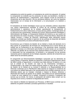 100
subsistema de control de gestión y el subsistema de control de evaluación. Al realizar
la comparación es evidente que los productos de cada una benefician y facilitan el
ejercicio de implementación y seguimiento, como aspecto crucial se encuentra el
compromiso de la alta dirección y de los servidores públicos, así como los aspectos
relacionados con el manejo de la información y la comunicación y la medición y
seguimiento.
El Subsistema de Control Estratégico busca que las entidades públicas desarrollen
una cultura organizacional orientada al control de los procesos estratégicos,
administrativos y operativos de la entidad, garantizando la transparencia, el
fortalecimiento de la ética institucional y el buen servicio público. Contempla dentro de
su estructura tres componentes, Ambiente de Control, Direccionamiento Estratégico y
Administración del Riesgo, el Componente Ambiente de Control a su vez cuenta con
tres elementos de control: Acuerdos, Compromisos y Protocolos Éticos, Desarrollo del
Talento Humano y Estilos de Dirección, básicamente estos elementos buscan
establecer controles que faciliten el ejercicio de las políticas de desarrollo del talento
humano, el autocontrol y la cultura enfocada hacia el control.
Encontramos que el Sistema de Gestión de la Calidad a través del elemento de la
ética aporta al cumplimiento del Principio de Transparencia de la norma técnica de
calidad que se fundamenta en las actuaciones y las decisiones claras, buscando
garantizar el acceso a la información para facilitar el control social y en su numeral 6
referente a la gestión de los recursos hace especial énfasis en el talento humano, en
lo relacionado con las competencias, la formación y la evaluación de las acciones
necesarias para la realización de los trabajos asignados, además del compromiso que
deben tener los servidores públicos.
El componente de Direccionamiento Estratégico compuesto por los elementos de
control Planes y Programas, Modelo de Operación y Estructura Organizacional, dentro
del MECI señala el seguimiento y monitoreo que debe efectuar el sistema a la ruta
que la entidad se ha trazado con base en los lineamientos normativos y
constitucionales y las metas que espera alcanzar desde su razón de ser; el Sistema
de Gestión de la Calidad en su numeral 5 referente a la Responsabilidad de la
Dirección contempla que la Planificación debe basarse en asegurar la existencia de
una política de calidad adecuada a las características de la entidad coherente con los
diferentes planes que se manejen, orientada a mejorar la eficacia, eficiencia y
efectividad del sistema de gestión de la calidad, esta política de ser operacionalizada
a través de unos objetivos de la calidad, incluyendo el producto o prestación del
servicio que se brinda. Así mismo, la planeación del sistema debe cumplir con los
requisitos de la norma y mantener la integralidad del mismo.
Con relación al Modelo de Operación por Procesos, el MECI busca controlar que se
adelante una gestión orientada a procesos generando un resultado
 
