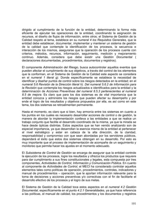 101
dirigido al cumplimiento de la función de la entidad, determinando la forma más
eficiente de ejecutar las operaciones de la entidad, coordinando la asignación de
recursos, el diseño de flujos de información, entre otros; el Sistema de Gestión de la
Calidad respeto al tema, establece en su numeral 4 los Requisitos Generales, que la
entidad debe establecer, documentar, implementar y mantener un sistema de gestión
de la calidad que contemple la identificación de los procesos, la secuencia e
interacción de los mismos, asegurarse que la operación de los procesos cuente con
criterios, métodos, recursos, información, seguimiento, medición y mejoramiento
continuo. Además, considera que debe existir una Gestión Documental (
declaraciones documentadas, procedimientos, documentos y registros).
El componente Administración del Riesgo, busca autocontrolar aquellos eventos que
pueden afectar el cumplimiento de sus objetivos, a través del control de los elementos
que la conforman, en el Sistema de Gestión de la Calidad este aspecto se considera
en el numeral 1 literal g). Donde específicamente se establece la necesidad de
identificar y diseñar puntos de control sobre los riesgos detectados en la entidad; en el
numeral 5.6 Revisión de la Dirección literal h). Del numeral 5.6.2 de Información para
la Revisión que contempla los riesgos actualizados e identificados para la entidad y la
determinación de Acciones Preventivas del numeral 8.5.3 pertenecientes al numeral
8.5 de mejora. Es claro que para los dos sistemas es de vital importancia que la
entidad conozca y administre los riesgos que pueden afectar su desempeño y por
ende el logro de los resultados y objetivos propuestos por ella, es así como en este
tema, los dos sistemas se retroalimentan permanente.
Hasta el momento, es claro que si bien, hay armonía entre los sistemas en cuanto a
los puntos en los cuales es necesario desarrollar acciones de control o de gestión, la
manera de abordar la implementación conlleva a las entidades a que se realice un
trabajo conjunto que facilite el desarrollo coordinado de la misma, ya que la mirada se
hace desde ópticas distintas. Estos aspectos que se han venido analizando son de
especial importancia, ya que desarrollan la esencia misma de la entidad al pertenecer
al nivel estratégico y estar en cabeza de la alta dirección, de la claridad,
responsabilidad y compromiso con que sean abordadas por los servidores públicos,
dependerá el éxito que estos dos sistemas obtengan en su desarrollo. Por esto es
muy importante que el proceso de implementación de acompañe de un seguimiento y
monitoreo que permita hacer los ajustes en el momento adecuado.
El Subsistema de Control de Gestión se encarga de asegurar que la entidad controle
la ejecución de los procesos, logre los resultados y ofrezca los productos que requiere
para dar cumplimiento a sus fines constitucionales y legales, esta compuesta por tres
componentes, Actividades de Control, Información y Comunicación Pública. En cuanto
al componente de Actividades de Control, el MECI ha considerado controlar aquellos
elementos tales como políticas de operación, procedimientos, controles, indicadores y
manual de procedimientos – operación, que le aportan información relevante para la
toma de decisiones y acciones preventivas y/o correctivas con el fin de facilitarle el
desarrollo efectivo de los procesos y el logro de sus metas.
El Sistema de Gestión de la Calidad toca estos aspectos en el numeral 4.2 Gestión
Documental, específicamente en el punto 4.2.1 Generalidades, ya que hace referencia
a las políticas, el manual de calidad, los procedimientos y los documentos y registros
 