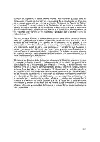 103
control y de la gestión, el control interno retoma a los servidores públicos como su
componente primario, es decir son los responsables de la ejecución de los procesos,
los encargados de medir y monitorear su gestión. El Sistema de Gestión de Calidad
en el numeral 7 correspondiente a la Realización del producto o prestación del
servicio establece en varios de sus numerales la importancia que tiene la verificación
y validación del diseño y desarrollo con relación a la planificación, el cumplimiento de
los requisitos y la obtención de los resultados y productos con la calidad con que se
habían establecido.
El componente de Evaluación Independiente a cargo de la oficina de control interno,
juega un papel importante al ser el responsable de retroalimentar a la entidad en el
ejercicio de sus controles y en general en el desarrollo de su gestión, al ser
considerada “control de controles”, es en este componente donde la entidad obtiene
una información global de como esta adelantando y cumpliendo sus funciones y
metas. Los elementos de control con que cuenta apuntan específicamente a la
realización de una evaluación total del funcionamiento del sistema de control interno y
en particular de los procesos que ésta considere ameritan una auditoria interna, con el
fin de retroalimentar procesos críticos.
El Sistema de Gestión de la Calidad en el numeral 8 Medición, análisis y mejora
contempla igualmente el ejercicio del seguimiento, propendiendo por garantizar la
demostración de la conformidad del producto o servicio, el funcionamiento del
sistema como tal y mejorar continuamente la eficacia, eficiencia y efectividad del
sistema. Para lograrlo en los numerales 8.2 Seguimiento y medición establece
seguimiento a la información relacionada con la satisfacción del cliente respecto
de los requisitos establecidos, la realización de auditorias internas que determinen
la pertinencia de las acciones adelantadas con los requisitos formulados y la
implementación y mantenimiento eficaz, eficiente y efectiva del sistema. En el
numeral 8.4 Análisis de datos, plantea que es a través de la determinación,
recopilación y análisis de lo datos que la entidad puede demostrar la idoneidad,
eficacia, eficiencia y efectividad del sistema y evaluar donde puede realizarse la
mejora continua.
 