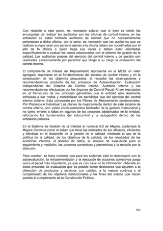 104
Con relación a este punto, es necesario aclarar que si bien es cierto las
encargadas de realizar las auditorias son las oficinas de control interno, en las
entidades se están formado auditores de calidad que no necesariamente
pertenecen a dicha oficina, por lo tanto, es necesario que las auditorías que se
realicen aunque sean por persona ajenas a la oficina deben ser coordinadas por el
jefe de la oficina o quien haga sus veces y deben estar orientadas
específicamente a evaluar los temas relacionados con el sistema de gestión de la
calidad. Las auditorías propias del ejercicio del control interno y de gestión son
realizadas exclusivamente por personal que tenga a su cargo la evaluación del
control interno.
El componente de Planes de Mejoramiento representa en el MECI un valor
agregado importante en el fortalecimiento del sistema de control interno y en la
consecución de los objetivos propuestos, al recopilar las observaciones y
recomendaciones producto de los procesos de Autoevaluación, Evaluación
Independiente del Sistema de Control Interno, Auditoria Interna y las
recomendaciones efectuadas por los órganos de Control Fiscal. Al ser ejecutados
en el transcurso de los procesos garantizan que la entidad este realmente
enfocada a sus metas y materializan los beneficios que del ejercicio del control
interno obtiene. Esta compuesto por los Planes de Mejoramiento Institucionales,
Por Procesos e Individual. Los planes de mejoramiento dentro de este sistema de
control interno, son vistos como elementos facilitador de la gestión institucional y
no como errores o fallas en algunos de los procesos adelantados en la entidad,
reforzando los fundamentos del autocontrol y la autogestión dentro de las
entidades públicas.
En el Sistema de Gestión de la Calidad el numeral 8.5 de Mejora, contempla la
Mejora Continua como el deber que tiene las entidades de ser eficaces, eficientes
y efectivas en el desarrollo de la gestión de la calidad, mediante el uso de la
política de la calidad, de los objetivos de la calidad, de los resultados de las
auditorias internas, el análisis de datos, el sistema de evaluación para el
seguimiento y medición, las acciones correctivas y preventivas y la revisión por la
dirección.
Para concluir, se hace evidente que para los sistemas todo lo relacionado con la
autoevaluación, la retroalimentación y la ejecución de acciones correctivas juega
quiza el papel más importante, ya que es con base en la información obtenida en
estos procesos de evaluación que es posible tomar decisiones que apunten a la
obtención de productos y servicios con calidad, a la mejora continua y al
cumplimiento de los objetivos institucionales y los fines del estado que hacen
posible el cumplimiento de la Constitución Política.
 