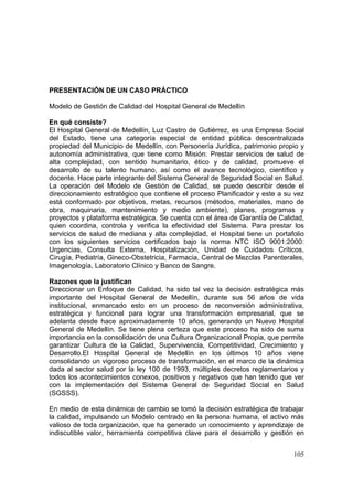 105
PRESENTACIÓN DE UN CASO PRÁCTICO
Modelo de Gestión de Calidad del Hospital General de Medellín
En qué consiste?
El Hospital General de Medellín, Luz Castro de Gutiérrez, es una Empresa Social
del Estado, tiene una categoría especial de entidad pública descentralizada
propiedad del Municipio de Medellín, con Personería Jurídica, patrimonio propio y
autonomía administrativa, que tiene como Misión: Prestar servicios de salud de
alta complejidad, con sentido humanitario, ético y de calidad, promueve el
desarrollo de su talento humano, así como el avance tecnológico, científico y
docente. Hace parte integrante del Sistema General de Seguridad Social en Salud.
La operación del Modelo de Gestión de Calidad, se puede describir desde el
direccionamiento estratégico que contiene el proceso Planificador y este a su vez
está conformado por objetivos, metas, recursos (métodos, materiales, mano de
obra, maquinaria, mantenimiento y medio ambiente), planes, programas y
proyectos y plataforma estratégica. Se cuenta con el área de Garantía de Calidad,
quien coordina, controla y verifica la efectividad del Sistema. Para prestar los
servicios de salud de mediana y alta complejidad, el Hospital tiene un portafolio
con los siguientes servicios certificados bajo la norma NTC ISO 9001:2000:
Urgencias, Consulta Externa, Hospitalización, Unidad de Cuidados Críticos,
Cirugía, Pediatría, Gineco-Obstetricia, Farmacia, Central de Mezclas Parenterales,
Imagenología, Laboratorio Clínico y Banco de Sangre.
Razones que la justifican
Direccionar un Enfoque de Calidad, ha sido tal vez la decisión estratégica más
importante del Hospital General de Medellín, durante sus 56 años de vida
institucional, enmarcado esto en un proceso de reconversión administrativa,
estratégica y funcional para lograr una transformación empresarial, que se
adelanta desde hace aproximadamente 10 años, generando un Nuevo Hospital
General de Medellín. Se tiene plena certeza que este proceso ha sido de suma
importancia en la consolidación de una Cultura Organizacional Propia, que permite
garantizar Cultura de la Calidad, Supervivencia, Competitividad, Crecimiento y
Desarrollo.El Hospital General de Medellín en los últimos 10 años viene
consolidando un vigoroso proceso de transformación, en el marco de la dinámica
dada al sector salud por la ley 100 de 1993, múltiples decretos reglamentarios y
todos los acontecimientos conexos, positivos y negativos que han tenido que ver
con la implementación del Sistema General de Seguridad Social en Salud
(SGSSS).
En medio de esta dinámica de cambio se tomó la decisión estratégica de trabajar
la calidad, impulsando un Modelo centrado en la persona humana, el activo más
valioso de toda organización, que ha generado un conocimiento y aprendizaje de
indiscutible valor, herramienta competitiva clave para el desarrollo y gestión en
 