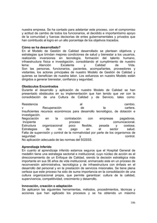 106
nuestra empresa. Se ha contado para adelantar este proceso, con el compromiso
y actitud de cambio de todos los funcionarios, el decidido e importantísimo apoyo
de la comunidad y fuerzas decisorias de entes gubernamentales y privados que
han contribuido al logro en un alto porcentaje de los objetivos trazados.
Cómo se ha desarrollado?
En el Modelo de Gestión de Calidad desarrollado se plantean objetivos y
estrategias que brindan mejores condiciones de salud y bienestar a los usuarios,
realizando inversiones en tecnología, formación del talento humano,
infraestructura física e investigación, consolidando el cumplimiento de nuestro
lema: Atención Excelente y Calidad de Vida.
Son las personas, funcionarios, pacientes, acompañantes, proveedores y
visitantes, los actores principales de nuestro Modelo de Gestión de Calidad y
quienes se benefician de nuestra labor. Los esfuerzos en nuestro Modelo están
dirigidos a generar bienestar, confianza y seguridad.
Obstáculos Encontrados
Durante el desarrollo y aplicación de nuestro Modelo de Calidad se han
presentado obstáculos en su implementación que han tenido que ver con la
consolidación de una Cultura de Calidad y de Servicio, tales como:
Resistencia al cambio.
v Recuperación de la cartera.
Insuficientes recursos económicos para desarrollo tecnológico, de dotación e
investigación.
Negociación en la contratación con empresas pagadoras.
Incipiente proceso comunicacional.
Estructura organizacional poco flexible, pesada y costosa.
Estrategias de no pago en el sector salud.
Falta de supervisión y control de la normatividad por parte de los organismos de
seguridad y control.
No aplicación adecuada de las normas del SGSSS.
Aprendizaje Inferido
En cuanto al aprendizaje inferido estamos seguros que el Hospital General de
medellín tiene una estrategia sectorial e institucional, cuyo núcleo de acción es el
direccionamiento de un Enfoque de Calidad, siendo la decisión estratégica más
importante en sus 56 años de vida institucional, enmarcado este en un proceso de
reconversión administrativa, tecnológica y de infraestructura con énfasis en el
desarrollo del personal y en la prestación de servicios misionales. Se tiene plena
certeza que este proceso ha sido de suma importancia en la consolidación de una
cultura organizacional propia, que permite garantizar: cultura de la calidad,
supervivencia, competitividad, crecimiento y desarrollo.
Innovación, creación o adaptación
Se aplicaron las siguientes herramientas, métodos, procedimientos, técnicas y
acciones que han agilizado los procesos y se ha obtenido un máximo
 