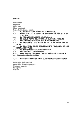 110
INDICE
Introducción
Objetivos
Ideas clave
Mapa conceptual
Presentación de caso práctico
4.1 CARACTERISTICAS DE LOS SISTEMAS VIVOS.
4.2 CONFLICTO Y LA FORMA DE RESOLVERLO. MÁS ALLA DEL
Y DEL MAL.
4.3 LA TRIDIMENSIONALIDAD DEL TRABAJO
4.4 EL NUEVO PERFIL DE AUTORIDAD: EL COACH GERENTE
4.5 LOS PARAMETROS DE LA NUEVA ORGANIZACIÓN
4.6 LA CONFIANZA, VIGA MAESTRA DE LA ORGANIZACIÓN DEL
FUTURO
4.7 LA CONFIANZA COMO REQUERIMIENTO FUNCIONAL DE LOS
SISTEMAS SOCIALES
4.8 LA INFORMACIÓN Y EL CONOCIMIENTO
4.9 LOS VALORES COMPARTIDOS
4.10 EFECTOS SISTÉMICOS DE LA RUPTURA DE LA CONFIANZA
4.11 Desarrollo de los Contenidos
4.12 UN PROCESO LÓGICO PARA EL ABORDAJE DE CONFLICTOS
Actividades de Aprendizaje
Actividades de auto evaluación
Síntesis o resumen
Bibliografía
Glosario
 