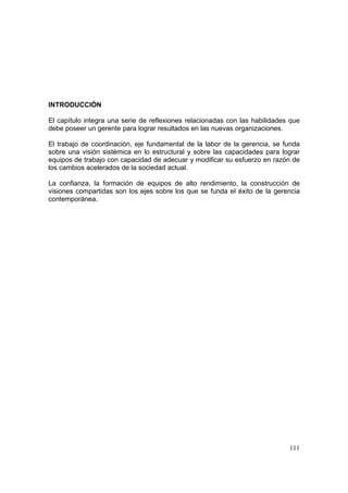 111
INTRODUCCIÓN
El capítulo integra una serie de reflexiones relacionadas con las habilidades que
debe poseer un gerente para lograr resultados en las nuevas organizaciones.
El trabajo de coordinación, eje fundamental de la labor de la gerencia, se funda
sobre una visión sistémica en lo estructural y sobre las capacidades para lograr
equipos de trabajo con capacidad de adecuar y modificar su esfuerzo en razón de
los cambios acelerados de la sociedad actual.
La confianza, la formación de equipos de alto rendimiento, la construcción de
visiones compartidas son los ejes sobre los que se funda el éxito de la gerencia
contemporánea.
 