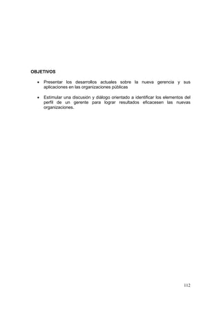 112
OBJETIVOS
• Presentar los desarrollos actuales sobre la nueva gerencia y sus
aplicaciones en las organizaciones públicas
• Estímular una discusión y diálogo orientado a identificar los elementos del
perfil de un gerente para lograr resultados eficacesen las nuevas
organizaciones.
 