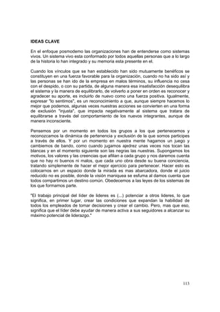 113
IDEAS CLAVE
En el enfoque posmodemo las organizaciones han de entenderse como sistemas
vivos. Un sistema vivo esta conformado por todos aquellas personas que a lo largo
de la historia lo han integrado y su memoria esta presente en el.
Cuando los vínculos que se han establecido han sido mutuamente benéficos se
constituyen en una fuerza favorable para la organización, cuando no ha sido así y
las personas se han ido de la empresa en malos términos, su influencia no cesa
con el despido, o con su partida, de alguna manera esa insatisfacción desequilibra
el sistema y la manera de equilibrarlo, de volverlo a poner en orden es reconocer y
agradecer su aporte, es incluirlo de nuevo como una fuerza positiva. Igualmente,
expresar "lo sentimos", es un reconocimiento a que, aunque siempre hacemos lo
mejor que podemos, algunas veces nuestras acciones se convierten en una forma
de exclusión "injusta", que impacta negativamente al sistema que tratara de
equilibrarse a través del comportamiento de los nuevos integrantes, aunque de
manera inconsciente.
Pensemos por un momento en todos los grupos a los que pertenecemos y
reconozcamos la dinámica de pertenencia y exclusión de la que somos participes
a través de ellos. Y por un momento en nuestra mente hagamos un juego y
cambiemos de bando, como cuando jugamos ajedrez unas veces nos tocan las
blancas y en el momento siguiente son las negras las nuestras. Supongamos los
motivos, los valores y las creencias que afilian a cada grupo y nos daremos cuenta
que no hay ni buenos ni malos, que cada uno obra desde su buena conciencia,
tratando simplemente de hacer el mejor ejercicio para pertenecer. Hacer esto es
colocarnos en un espacio donde la mirada es mas abarcadora, donde el juicio
reducido no es posible, donde la visión maniquea se esfuma al damos cuenta que
todos compartimos un destino común. Obedecemos a las leyes de los sistemas de
los que formamos parte.
"El trabajo principal del líder de lideres es (...) potenciar a otros lideres, lo que
significa, en primer lugar, crear las condiciones que expandan la habilidad de
todos los empleados de tomar decisiones y crear el cambio. Pero, mas que eso,
significa que el líder debe ayudar de manera activa a sus seguidores a alcanzar su
máximo potencial de liderazgo."
 