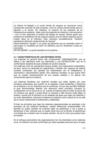 115
La historia ha llegado a un punto donde los equipos se reconocen como
componente esencial de toda empresa, como la unidad predominante para la
decisión y la acción. No obstante, la mayoría de los aspectos de la
infraestructura existente - tales como los sistemas de medición y remuneración
- aun no han capturado el sentido del trabajo en equipo. Mucha gente que
proclama la importancia de los equipos todavía cree en última instancia que la
unidad clave es el individuo. Esto cambiara inevitablemente. También
cambiara la definición predominante de "equipo".
Hache llamamos "equipo" a un grupo de personas que se necesitan entre si
para lograr un resultado (es decir, en definitiva, que se "embarcan" juntas en
una tarea).
PETER SENGE. La quinta disciplina en la práctica.
4.1 CARACTERISTICAS DE LOS SISTEMAS VIVOS.
Los sistemas en general tienen dos componentes: ORGANIZACION: que se
refiere a las relaciones entre sus elementos y una ESTRUCTURA: que es la
conformación espacial de esas unidades de acción conjunta.
Los sistemas vivos se caracterizan porque poseen una organización autopoiético,
es decir, tienen la capacidad de regenerarse y también son capaces de realizar
cambios constantes, por ejemplo los relacionados con el metabolismo, el
crecimiento y decrecimiento celular. Son sistemas cerrados, lo que quiere decir
que se ocupan exclusivamente de sus propios estados y no operan con
componentes ajenos al sistema.
Los sistemas familiares son sistemas sociales que están regidos por unos
principios particulares que cuando no se respetan, crean problemas y trastornos
en el sistema o en los individuos que lo conforman. Es por eso que Bert Hellinger
el gran fenomenologo Alemán que descubrió estos principios compara su
cumplimiento con el cauce de un no, cuando el sistema esta en orden el cauce del
no contiene sus aguas y puede llevar su travesía a feliz termino hasta llegar al
océano, cuando por el contrario no se respetan las leyes que rigen los sistemas y
se crean desordenes, entonces el sistema se trastoma como cuando el río se sale
de su cauce ocasionando inundaciones y catástrofes.
Si bien los principios que rigen los sistemas organizacionales se asemejan a los
principios de los sistemas familiares, existen diferencias fundamentales. Por
ejemplo yo puedo cambiar de empresa dejar de pertenecer a una y pasar a
pertenecer a otra, mientras que no puedo hacer eso con la familia, la pertenencia
a la familia es un destino que no puedo cambiar, tal vez lo único que pueda hacer
es aceptar.
En el enfoque posmodemo las organizaciones han de entenderse como sistemas
vivos. Un sistema vivo esta conformado por todos aquellas personas que a lo largo
 