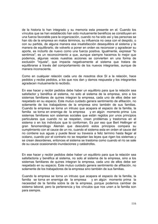 116
de la historia lo han integrado y su memoria esta presente en el. Cuando los
vínculos que se han establecido han sido mutuamente benéficos se constituyen en
una fuerza favorable para la organización, cuando no ha sido así y las personas se
han ido de la empresa en malos términos, su influencia no cesa con el despido, o
con su partida, de alguna manera esa insatisfacción desequilibra el sistema y la
manera de equilibrarlo, de volverlo a poner en orden es reconocer y agradecer su
aporte, es incluirlo de nuevo como una fuerza positiva. Igualmente, expresar "lo
sentimos", es un reconocimiento a que, aunque siempre hacemos lo mejor que
podemos, algunas veces nuestras acciones se convierten en una forma de
exclusión "injusta", que impacta negativamente al sistema que tratara de
equilibrarse a través del comportamiento de los nuevos integrantes, aunque de
manera inconsciente.
Como en cualquier relación cada uno de nosotros dice SI a la relación, hace
pedidos y recibe pedidos, a los que nos dan y damos respuesta y los integrantes
agradecen mutuamente lo recibido.
En ese hacer y recibir pedidos debe haber un equilibrio para que la relación sea
satisfactor y benéfica al sistema, no solo al sistema de la empresa, sino a los
sistemas familiares de quines integran la empresa, cada uno de ellos debe ser
respetado en su espacio. Este mutuo cuidado genera sentimiento de afiliación, no
solamente de los trabajadores de la empresa sino también de sus familias.
Cuando la empresa se torna un intruso que acapara el espacio de la familia, la
familia se torna en enemiga de la empresa y en algún momento prima Los
sistemas familiares son sistemas sociales que están regidos por unos principios
particulares que cuando no se respetan, crean problemas y trastornos en el
sistema o en los individuos que lo conforman. Es por eso que Bert Hellinger el
gran fenomenólogo Alemán que descubrió estos principios compara su
cumplimiento con el cauce de un no, cuando el sistema esta en orden el cauce del
no contiene sus aguas y puede llevar su travesía a feliz termino hasta llegar al
océano, cuando por el contrario no se respetan las leyes que rigen los sistemas y
se crean desordenes, entonces el sistema se trastoma como cuando el río se sale
de su cauce ocasionando inundaciones y catástrofes.
En ese hacer y recibir pedidos debe haber un equilibrio para que la relación sea
satisfactoria y benéfica al sistema, no solo al sistema de la empresa, sino a los
sistemas familiares de quines integran la empresa, cada uno de ellos debe ser
respetado en su espacio. Este mutuo cuidado genera sentimiento de afiliación, no
solamente de los trabajadores de la empresa sino también de sus familias.
Cuando la empresa se torna un intruso que acapara el espacio de la familia, la
familia se torna en enemiga de la empresa y en algún momento prima la
necesidad de la familia sobre la de la empresa, porque podemos cambiar de
sistema laboral, pero la pertenencia y los vínculos que nos unen a la familia son
para siempre.
 