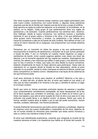 118
Otro tanto sucede cuando hacemos pareja creamos unas reglas particulares para
este nuevo núcleo, construimos una nueva familia, o, algunas veces patinamos
creyendo que las de mi familia son mejores que las de la tuya y surge el conflicto.
Este ejercicio se repite en todos los espacios, en la empresa, en la profesión, en la
política, en la religión. Cada grupo al que pertenecemos tiene sus reglas de
pertenencia y de exclusión. Cuando pertenecemos nos sentimos bien, obramos,
dice Hellinger, desde la buena conciencia, nos sentimos buenos y acertados
haciendo lo que el grupo valora y miramos a los otros, a los que pertenecen a
otros grupos como incorrectos y errados. La pertenencia y los valores para
hacernos acreedores a ella son la fuente de todo conflicto. Nos definen el bien y el
mal en el marco reducido de un subgrupo, nos proporcionan una mirada estrecha
y limitada.
Pensemos por un momento en todos los grupos a los que pertenecemos y
reconozcamos la dinámica de pertenencia y exclusión de la que somos participes
a través de ellos. Y por un momento en nuestra mente hagamos un juego y
cambiemos de bando, como cuando jugamos ajedrez unas veces nos tocan las
blancas y en el momento siguiente son las negras las nuestras. Supongamos los
motivos, los valores y las creencias que afilian a cada grupo y nos daremos cuenta
que no hay ni buenos ni malos, que cada uno obra desde su buena conciencia,
tratando simplemente de hacer el mejor ejercicio para pertenecer. Hacer esto es
colocarnos en un espacio donde la mirada es mas abarcadora, donde el juicio
reducido no es posible, donde la visión maniquea se esfuma al damos cuenta que
todos compartimos un destino común. Obedecemos a las leyes de los sistemas de
los que formamos parte.
Cuál sería entonces la forma para resolver el conflicto? Mirarnos a los ojos y
sentir... el dolor del otro, el placer del otro, el amor que habita en sus actos y el
odio que se hace imposible si le miramos a los ojos y viéndolo le damos un lugar
en el propio corazón.
Sentir que como el, hemos acariciado profundos deseos de asesinar a aquellos
cuyo comportamiento consideramos inaceptable, de hacer desaparecer de la faz
de la tierra aquello que considero mi enemigo, que el miedo es el motivo que a
todos nos separa y que solo el amor surgido de mirar al otro a sus ojos en lo mas
profundo nos puede llevar a un destino común: al abrazo. Sentir que como el
hemos vendido nuestra alma al diablo y por la sed del poder económico, hemos
mentido, ocultado, silenciado, nos hemos prostituido.
Cuando finalmente reconocemos que todos somos asesinos y prostitutas, dejamos
de erigirnos como los jueces implacables e impecables de los otros, dejamos de
ver el mundo dividido en facciones para entender que todos somos humanos y
solo un motivo nos mantiene unidos el amor.
El amor que infantilmente practicamos, creyendo que vengando la muerte de los
nuestros sanamos el dolor y la impotencia que habita en el fondo del corazón. El
 