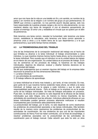 119
amor que nos hace dar la vida en una batalla sin fin y sin sentido, en nombre de la
patria o en nombre de la religión o en nombre del grupo al que pertenecemos. El
AMOR que vinimos a aprender, no nos permite asumir deudas ajenas, solo nos
hace responsable de nuestras propias cargas y de vivir la vida plenamente, no nos
mantiene atados con lazos de venganza ni con el obsesivo pensamiento de
acabar al enemigo. El amor une y restablece el vínculo que se quebró por el afán
de pertenencia.
Solo tenemos una tarea común, rescatar la humanidad, solo tenemos una tarea
común, restablecer la naturaleza, solo tenemos una tarea común aprender a
amarnos unos a otros y a la madre tierra de la que dependemos y a la que
pertenecemos y que tanto tiempo hemos olvidado.
4.3 LA TRIDIMENSIONALIDAD DEL TRABAJO
Una de las limitaciones de la concepción tradicional del trabajo era el hecho de
que limitaba su alcance a la tarea individual: el trabajo encomendado a cada
individuo. Lo que nosotros mismos hemos hecho hasta ahora, se ha circunscrito a
la tarea individual. Pero sucede que el individuo no es la unidad básica de trabajo
en el interior de una organización. Su unidad básica es el proceso de trabajo. Si en
vez de centrarnos en los procesos de trabajo, lo hacemos en los trabajos
individuales, dejamos de observar, evaluar y diseñar factores decisivos en la
productividad del trabajo.
De allí que sostengamos que un examen riguroso del trabajo en la empresa debe
reconocer la presencia de tres dimensiones diferentes:
1. La tarea individual. *
2. Las actividades de coordinación.
3. El trabajo reflexivo de aprendizaje.
La tarea individual es el tenia mas tratado y, por tanto, el mas conocido. Es mas,
gran parte de lo que nosotros hemos sostenido hasta ahora, se refiere a la tarea
individual: al trabajo que se le asigna a cada individuo y que le cabe una
responsabilidad personal directa . Pero el trabajo en la empresa no es la simple
suma de los trabajos individuales. Se trata de trabajos articulados en procesos.
Pues bien, la eficacia de un sistema no solo depende de la eficacia de las tareas
individuales que este integra, sino, de manera no menos importante, de las
actividades de coordinación que las articulan. Individuos altamente eficaces en sus
tareas individuales pueden generar procesos altamente ineficaces si resultan
incompetentes para coordinarse adecuadamente entre si.
La productividad del trabajo, por lo tanto, no solo depende de como resolvamos
los problemas de productividad asociados a las tareas individuales. Ella también
resulta de la manera como resolvemos los problemas de productividad de las
actividades de coordinación. No nos olvidemos de que una de las importantes
contribuciones de Henry Ford fue haber contribuido, con la línea de ensamblaje, a
resolver problemas asociados con la productividad de las actividades de
coordinación para el trabajo manual. Cabe advertir que esta ha sido un área
 