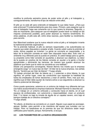 121
modifica la profunda asimetría previa de poder entre el jefe y el trabajador y,
consiguientemente, transforma el tipo de relación entre ellos.
El jefe ya no está allí para ordenarle al trabajador lo que debe hacer. ¿Para que
esta entonces? Fundamentalmente para dos cosas. Primero, para asegurar que lo
que el trabajador haga sea coherente con lo que quiere la empresa. Segundo, y
esto es importante, para asegurar que el trabajador pueda hacer su trabajo en las
mejores condiciones posibles, para poder alcanzar su máximo rendimiento. En
otras palabras, el jefe esta allí, entre otras razones, para facilitar su rendimiento,
para servirlo.
Ken Blanchard sostiene que la nueva relación entre el jefe y el trabajador invierte
la tradicional pirámide organizativa:
"En la pirámide habitual, el jefe es siempre responsable y los subordinados se
supone que están dispuestos a aceptar al jefe. Cuando usted vuelve la pirámide al
revés, dichos papeles se invierten. La gente se convierte en responsable, y la
labor de la dirección consiste en estar bien dispuesta hacia ellos. Esto crea un
ambiente muy diferente para la puesta en práctica. Si usted trabaja para su gente,
su propósito como líder consiste en ayudarles a alcanzar sus objetivos. La labor
de la puesta en practica de los lideres consiste en ayudar a la gente a triunfar
apoyándoles y eliminando las barreras, de manera que puedan alcanzar los
objetivos que harán que la visión se convierta en una realidad."
Desde una perspectiva convergente, Warren Bennis nos insiste que la empresa
emergente exige "un nuevo tipo de líder". El líder de la nueva empresa, nos señala
Bennis, "tendrá que ser líder de lideres". Y luego añade:
"El trabajo principal del líder de lideres es (...) potenciar a otros lideres, lo que
significa, en primer lugar, crear las condiciones que expandan la habilidad de
todos los empleados de tomar decisiones y crear el cambio. Pero, mas que eso,
significa que el líder debe ayudar de manera activa a sus seguidores a alcanzar su
máximo potencial de liderazgo."
Como puede apreciarse, estamos en un entorno de trabajo muy diferente del que
nos había acostumbrado la empresa tradicional. Michael Hammer lo describe así:
"Es un trabajo en un entorno enfocado y conducido hacia el cliente, en el cual
equipos de profesionales, con autonomía y responsabilidad, crean un producto
final. Y lo hacen no bajo la mirada de águila de un capataz severo, sino bajo el
benigno tutelaje de un directivo consejero."
Y luego añade:
"En efecto, el directivo se convierte en un coach. Alguien cuyo papel es aconsejar,
apoyar, facilitar, para permitir a los miembros del equipo que cumplan con su
trabajo. Pero no basándose en la premisa de que los directivos están mejor
calificados para hacerlo, porque, francamente, si es-que,
4.5 LOS PARAMETROS DE LA NUEVA ORGANIZACIÓN
 
