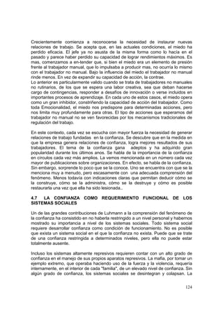 124
Crecientemente comienza a reconocerse la necesidad de instaurar nuevas
relaciones de trabajo. Se acepta que, en las actuales condiciones, el miedo ha
perdido eficacia. El jefe ya no asusta de la misma forma como lo hacía en el
pasado y parece haber perdido su capacidad de lograr rendimientos máximos. Es
mas, comenzamos a en-tender que, si bien el miedo era un elemento de presión
frente al trabajador manual, que lo impulsaba a producir mas, no ocurría lo mismo
con el trabajador no manual. Bajo la influencia del miedo el trabajador no manual
rinde menos. En vez de expandir su capacidad de acción, la contrae.
Lo anterior es particularmente valido cuando se trata de trabajadores no manuales
no rutinarios, de los que se espera una labor creativa, sea que deban hacerse
cargo de contingencias, responder a desafíos de innovación o verse incluidos en
importantes procesos de aprendizaje. En cada uno de estos casos, el miedo opera
como un gran inhibidor, constriñendo la capacidad de acción del trabajador. Como
toda Emocionalidad, el miedo nos predispone para determinadas acciones, pero
nos limita muy profundamente para otras. El tipo de acciones que esperamos del
trabajador no manual no se ven favorecidas por los mecanismos tradicionales de
regulación del trabajo.
En este contexto, cada vez se escucha con mayor fuerza la necesidad de generar
relaciones de trabajo fundadas en la confianza. Se descubre que en la medida en
que la empresa genera relaciones de confianza, logra mejores resultados de sus
trabajadores. El tema de la confianza gana adeptos y ha adquirido gran
popularidad durante los últimos anos. Se habla de la importancia de la confianza
en círculos cada vez más amplios. La vemos mencionada en un número cada vez
mayor de publicaciones sobre organizaciones. En efecto, se habla de la confianza.
Sin embargo, sorprende lo poco que se la conoce. Uno se encuentra con que se la
menciona muy a menudo, pero escasamente con una adecuada comprensión del
fenómeno. Menos todavía con indicaciones claras que permitan deducir cómo se
la construye, cómo se la administra, cómo se la destruye y cómo es posible
restaurarla una vez que ella ha sido lesionada..
4.7 LA CONFIANZA COMO REQUERIMIENTO FUNCIONAL DE LOS
SISTEMAS SOCIALES
Un de las grandes contribuciones de Luhmann a la comprensión del fenómeno de
la confianza ha consistido en no haberla restringido a un nivel personal y habernos
mostrado su importancia a nivel de los sistemas sociales. Todo sistema social
requiere desarrollar confianza como condición de funcionamiento. No es posible
que exista un sistema social en el que la confianza no exista. Puede que se trate
de una confianza restringida a determinados niveles, pero ella no puede estar
totalmente ausente.
Incluso los sistemas altamente represivos requieren contar con un alto grado de
confianza en el manejo de sus propios aparatos represivos. La mafia, por tomar un
ejemplo extremo, que operaba haciendo uso de la fuerza y la violencia, requería
internamente, en el interior de cada "familia", de un elevado nivel de confianza. Sin
algún grado de confianza, los sistemas sociales se desintegran y colapsan. La
 