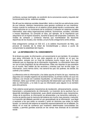 125
confianza, aunque restringida, es condición de la convivencia social y requisito del
funcionamiento de los sistemas sociales.
De allí que los sistemas sociales desarrollen, tanto a nivel de sus estructuras como
de sus culturas, distintos mecanismos para generar confianza en sus miembros.
Incluso cuando la confianza en el sistema social global tiende a erosionarse, ello
suele traducirse en un incremento de la confianza y cohesión en sistemas sociales
intermedios, sean estos organizaciones políticas, económicas, sociales, culturales
o incluso deportivas. Es conocido el caso, por ejemplo, de la importancia que
adquirieron en el imperio bizantino, durante la época del emperador Justiniano, los
niveles de cohesión y confianza internas que manifestaban las facciones
deportivas de los Azules y los Verdes y el pro-fundo antagonismo entre ambas.
Este antagonismo condujo en 532 d.C. a la celebre Insurrección de Nika, que
provocó el incendio de la mitad de Constantinopla y estuvo a punto de
comprometer la estabilidad del imperio.
4.8 LA INFORMACIÓN Y EL CONOCIMIENTO
Si el dinero es poder, la información y el conocimiento lo son también. Si considero
que estoy informado de lo que esta pasando en el ámbito en el que me
desenvuelvo, actuare con un nivel de confianza mucho mayor que si lo hago
sintiendo que no dispongo de la información importante. La información tiene que
ver con el acto lingüístico de las afirmaciones. Ellas nos reportan lo que acontece
en el mundo. Nos hablan de las acciones y eventos que han te-nido lugar. La
información, como hemos dicho, nos seria-la los qué, los quiénes, los donde, los
cuándo y los cuántos.
La diferencia entre la información y los datos apunta al hecho de que, mientras los
segundos son simples registros de acontecimientos, la primera remite a lo que nos
interesa y se vincula con nuestras inquietudes. La información son datos que nos
interesan, datos que remiten a las inquietudes del observador que somos. No todo
dato es información, y no todo lo que es información para alguien lo es también
para otra persona.
Todo sistema social genera mecanismos de recolección, almacenamiento, acceso,
transmisión y procesamiento de información. La invención de la escritura fue un
desarrollo tecnológico fundamental, pues afectó precisamente esos mecanismos.
.Antes de la escritura, la información se almacenaba y se transmitía oralmente, y
mucha se perdía pues la memoria del sistema era mucho mas precaria y reducida.
La invención del alfabeto permitió el uso generalizado de la información, que llegó
a sectores a los que antes no accedía y entró en dominios que antes no había
tocado. La memoria del sistema se expandió exponencialmente con el alfabeto. Su
efecto en el nivel de confianza que mostraron determinadas comunidades fue
notable, y permitió grandes avances en las ramas mas diversas de la actividad
social.
 