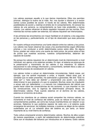 127
Los valores expresan aquello a lo que damos importancia. Ellos nos permiten
priorizar, distinguir lo bueno de lo malo. Así, nos ayudan a discernir y a excluir
ciertos cursos posibles de acción. A través de los valores, filtro determinadas
posibilidades de acción y restrinjo el ámbito de mi comportamiento. Al conocer los
valores de una persona, su comportamiento se hace más predecible y menos
incierto. Los valores refuerzan el efecto regulador impuesto por las normas. Pero
mientras las normas suelen ser externas, los valores requieren ser interiorizados.
A las primeras las encontramos con mayor facilidad en el sistema; a los segundos
en las personas y, particularmente, en el tipo de observador que esas personas
son.
En nuestro enfoque encontramos una fuerte relación entre los valores y los juicios.
Los valores nos hacen observar las cosas y los acontecimientos según diferentes
prismas y nos conducen a emitir determinados juicios sobre ellos. De alguna
forma, pueden ser vistos como una suerte de meta juicios, de juicios sobre el tipo
de juicios que nuestras acciones, nuestros comportamientos, deberían ser
capaces de suscitar.
No porque los valores requieran de un determinado nivel de interiorización a nivel
individual, son ajenos a los sistemas sociales. En rigor, el sistema se preocupa de
la preservación y transmisión de los valores a sus miembros. El sistema
educacional no solo entrega información y conocimiento, también lleva a cabo un
importante proceso de socialización en valores.
Los valores incitan a actuar en determinadas circunstancias. Habrá cosas, por
ejemplo, que me sentiré impulsado a evitar, a impedir. Habrá otras que, al
constatar que no están presentes, me estimularán a generarlas. Me diré: "Esto no
debe ser" o "esto debe ser distinto" y emprenderé una acción. Los valores
determinaran lo que aceptaré y lo que no aceptaré. Muchas veces me impulsarán
a actuar solo por defenderlos, y a menudo con independencia del cálculo que
pueda hacer sobre las consecuencias de mis acciones. Lo que importan no son
las consecuencias, sino la vigencia de determinados principios éticos, de
determinados valores. Pues cuando estamos en el dominio de los valores,
estamos en el dominio de la ética.
Cuando los miembros de un sistema social comparten los mismos valores, se
incrementa el nivel de confianza del sistema, pues se reduce el rango de sus
comportamientos posibles, así como las mutuas incertidumbres con relación a sus
acciones. Sabemos lo que podemos esperar de cada uno y el sistema suele
encargarse de sancionar, de múltiples maneras, a quienes se alejan de los valores
sustentados por el. La cohesión ética del sistema es, por tanto, un factor
importante de su nivel interno de confianza.
Toda cultura empresarial encierra determinados valores. Muchos de ellos surgen
de manera espontánea, a partir del establecimiento de determinadas prácticas.
Otros son el resultado del esfuerzo por introducirlos en el sistema. Estos valores
 