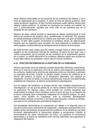 128
tienen efectos indiscutibles en las acciones de los miembros del sistema y en el
nivel de desempeño de la empresa. A veces se trata de efectos positivos, otras
veces de efectos negativos. Si bien muchas empresas suelen dedicar tiempo para
adoptar valores positivos, no siempre se preocupan por evaluar sus valores "en
uso" y, particularmente, aquellos que viven más en las prácticas que en el
lenguaje de sus miembros.
Algunos de estos valores tendrán la capacidad de afectar positivamente el nivel
interno de confianza del sistema; otros, posiblemente, lo resientan. Por ejemplo,
en ciertas empresas predominan los valores que estimulan una gran competencia
interna. Si bien ellos pueden incrementar la confianza dentro de determinados
equipos que se organizan para competir, sin duda lesionará la confianza entre
estos equipos, comprometiendo la transparencia en el interior de la empresa.
De todas formas, sean cuales sean los valores y tengan estos un efecto positivo o
negativo en las condiciones internas de confianza, el hecho de que sean mas o
menos compartidos por el conjunto de los miembros de la organización genera,
por si mismo, un efecto adicional en la confianza. Mientras mayor sea el grado en
el que tales valores se comparten, mayor será el nivel de confianza.
4.10 EFECTOS SISTÉMICOS DE LA RUPTURA DE LA CONFIANZA
Hemos examinado como los sistemas sociales desarrollan diferentes mecanismos,
tanto en el nivel de su estructura como de su cultura, para asegurar la generación
de confianza, facilitar así la dinámica de relaciones entre sus miembros y estimular
su capacidad de acción. Cuando no existen niveles mínimos de confianza en el
interior del sistema, la fuerza es el mecanismo alternativo que asegura su
integración. Cuando no existe una fuerza suficiente para imponer una determinada
modalidad de integración, el sistema social tenderá a desintegrarse.
Con el colapso del socialismo en Europa hemos visto múltiples experiencias de
desintegración, en las que las partes de un mismo sistema anterior han buscado
su autonomía. En algunos casos, como sucedió con muchas republicas que
conformaban la antigua Unión Soviética, primo el juicio de que no se disponía de
la fuerza suficiente para mantenerlas integradas en el sistema antiguo. En otros
casos, como sucedió en Yugoslavia, ante la inminente desintegración
determinados sectores recurrieron a la fuerza para descubrir, durante su empleo,
que esta no era suficiente para acometer la integración.
Las sociedades democráticas se caracterizan por relegar a un segundo piano el
uso de la fuerza como instrumento de integración v descansan precisamente en la
solidez de los mecanismos de generación de confianza. En la medida en que ellos
funcionen adecuadamente la democracia tendera a conservarse. Cuando el
funcionamiento de estos mecanismos se traba, se cuestiona la convivencia
democrática y la fuerza se manifiesta como recurso alternativo para garantizar la
integración del sistema.
 