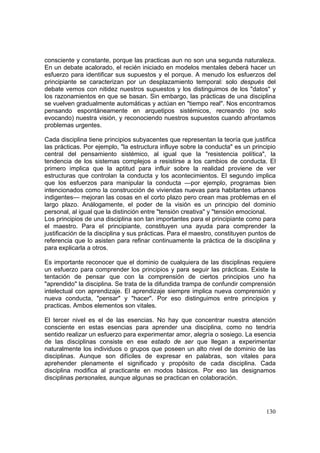 130
consciente y constante, porque las practicas aun no son una segunda naturaleza.
En un debate acalorado, el recién iniciado en modelos mentales deberá hacer un
esfuerzo para identificar sus supuestos y el porque. A menudo los esfuerzos del
principiante se caracterizan por un desplazamiento temporal: solo después del
debate vemos con nitidez nuestros supuestos y los distinguimos de los "datos" y
los razonamientos en que se basan. Sin embargo, las prácticas de una disciplina
se vuelven gradualmente automáticas y actúan en "tiempo real". Nos encontramos
pensando espontáneamente en arquetipos sistémicos, recreando (no solo
evocando) nuestra visión, y reconociendo nuestros supuestos cuando afrontamos
problemas urgentes.
Cada disciplina tiene principios subyacentes que representan la teoría que justifica
las prácticas. Por ejemplo, "la estructura influye sobre la conducta" es un principio
central del pensamiento sistémico, al igual que la "resistencia política", la
tendencia de los sistemas complejos a resistirse a los cambios de conducta. El
primero implica que la aptitud para influir sobre la realidad proviene de ver
estructuras que controlan la conducta y los acontecimientos. El segundo implica
que los esfuerzos para manipular la conducta —por ejemplo, programas bien
intencionados como la construcción de viviendas nuevas para habitantes urbanos
indigentes— mejoran las cosas en el corto plazo pero crean mas problemas en el
largo plazo. Análogamente, el poder de la visión es un principio del dominio
personal, al igual que la distinción entre "tensión creativa" y "tensión emocional.
Los principios de una disciplina son tan importantes para el principiante como para
el maestro. Para el principiante, constituyen una ayuda para comprender la
justificación de la disciplina y sus prácticas. Para el maestro, constituyen puntos de
referencia que lo asisten para refinar continuamente la práctica de la disciplina y
para explicarla a otros.
Es importante reconocer que el dominio de cualquiera de las disciplinas requiere
un esfuerzo para comprender los principios y para seguir las prácticas. Existe la
tentación de pensar que con la comprensión de ciertos principios uno ha
"aprendido" la disciplina. Se trata de la difundida trampa de confundir comprensión
intelectual con aprendizaje. El aprendizaje siempre implica nueva comprensión y
nueva conducta, "pensar" y "hacer". Por eso distinguimos entre principios y
practicas. Ambos elementos son vitales.
El tercer nivel es el de las esencias. No hay que concentrar nuestra atención
consciente en estas esencias para aprender una disciplina, como no tendría
sentido realizar un esfuerzo para experimentar amor, alegría o sosiego. La esencia
de las disciplinas consiste en ese estado de ser que llegan a experimentar
naturalmente los individuos o grupos que poseen un alto nivel de dominio de las
disciplinas. Aunque son difíciles de expresar en palabras, son vitales para
aprehender plenamente el significado y propósito de cada disciplina. Cada
disciplina modifica al practicante en modos básicos. Por eso las designamos
disciplinas personales, aunque algunas se practican en colaboración.
 