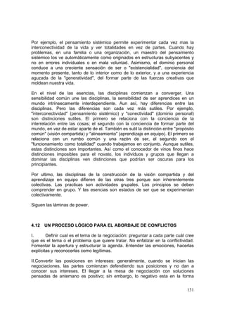 131
Por ejemplo, el pensamiento sistémico permite experimentar cada vez mas la
interconectividad de la vida y ver totalidades en vez de partes. Cuando hay
problemas, en una familia o una organización, un maestro del pensamiento
sistémico los ve automáticamente como originados en estructuras subyacentes y
no en errores individuales o en mala voluntad. Asimismo, el dominio personal
conduce a una creciente sensación de ser o "existencialidad", conciencia del
momento presente, tanto de lo interior como de lo exterior, y a una experiencia
aguzada de la "generatividad", del formar parte de las fuerzas creativas que
moldean nuestra vida.
En el nivel de las esencias, las disciplinas comienzan a converger. Una
sensibilidad común une las disciplinas, la sensibilidad de ser aprendices en un
mundo intrínsecamente interdependiente. Aun así, hay diferencias entre las
disciplinas. Pero las diferencias son cada vez más sutiles. Por ejemplo,
"interconectividad" (pensamiento sistémico) y "conectividad" (dominio personal)
son distinciones sutiles. El primero se relaciona con la conciencia de la
interrelación entre las cosas; el segundo con la conciencia de formar parte del
mundo, en vez de estar aparte de el. También es sutil la distinción entre "propósito
común" (visión compartida) y "alineamiento" (aprendizaje en equipo). El primero se
relaciona con un rumbo común y una razón de ser, el segundo con el
"funcionamiento como totalidad" cuando trabajamos en conjunto. Aunque sutiles,
estas distinciones son importantes. Así como el conocedor de vinos finos hace
distinciones imposibles para el novato, los individuos y grupos que llegan a
dominar las disciplinas ven distinciones que podrían ser oscuras para los
principiantes.
Por ultimo, las disciplinas de la construcción de la visión compartida y del
aprendizaje en equipo difieren de las otras tres porque son inherentemente
colectivas. Las practicas son actividades grupales. Los principios se deben
comprender en grupo. Y las esencias son estados de ser que se experimentan
colectivamente.
Siguen las làminas de power.
4.12 UN PROCESO LÓGICO PARA EL ABORDAJE DE CONFLICTOS
I. Definir cual es el tema de la negociación: preguntar a cada parte cuál cree
que es el tema o el problema que quiere tratar. No enfatizar en la conflictividad.
Fomentar la apertura y estructurar la agenda. Entender las emociones, hacerlas
explícitas y reconocerlas como legítimas.
II.Convertir las posiciones en intereses: generalmente, cuando se inician las
negociaciones, las partes comienzan defendiendo sus posiciones y no dan a
conocer sus intereses. El llegar a la mesa de negociación con soluciones
pensadas de antemano es positivo; sin embargo, lo negativo esta en la forma
 