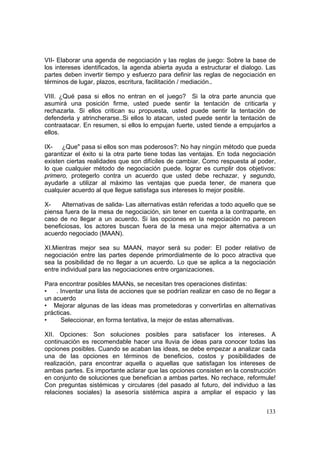133
VII- Elaborar una agenda de negociación y las reglas de juego: Sobre la base de
los intereses identificados, la agenda abierta ayuda a estructurar el dialogo. Las
partes deben invertir tiempo y esfuerzo para definir las reglas de negociación en
términos de lugar, plazos, escritura, facilitación / mediación..
VIII. ¿Qué pasa si ellos no entran en el juego? Si la otra parte anuncia que
asumirá una posición firme, usted puede sentir la tentación de criticarla y
rechazarla. Si ellos critican su propuesta, usted puede sentir la tentación de
defenderla y atrincherarse..Si ellos lo atacan, usted puede sentir la tentación de
contraatacar. En resumen, si ellos lo empujan fuerte, usted tiende a empujarlos a
ellos.
IX- ¿Que" pasa si ellos son mas poderosos?: No hay ningún método que pueda
garantizar el éxito si la otra parte tiene todas las ventajas. En toda negociación
existen ciertas realidades que son difíciles de cambiar. Como respuesta al poder,
lo que cualquier método de negociación puede. lograr es cumplir dos objetivos:
primero, protegerlo contra un acuerdo que usted debe rechazar, y segundo,
ayudarle a utilizar al máximo las ventajas que pueda tener, de manera que
cualquier acuerdo al que llegue satisfaga sus intereses lo mejor posible.
X- Alternativas de salida- Las alternativas están referidas a todo aquello que se
piensa fuera de la mesa de negociación, sin tener en cuenta a la contraparte, en
caso de no llegar a un acuerdo. Si las opciones en la negociación no parecen
beneficiosas, los actores buscan fuera de la mesa una mejor alternativa a un
acuerdo negociado (MAAN).
XI.Mientras mejor sea su MAAN, mayor será su poder: El poder relativo de
negociación entre las partes depende primordialmente de lo poco atractiva que
sea la posibilidad de no llegar a un acuerdo. Lo que se aplica a la negociación
entre individual para las negociaciones entre organizaciones.
Para encontrar posibles MAANs, se necesitan tres operaciones distintas:
• . Inventar una lista de acciones que se podrían realizar en caso de no llegar a
un acuerdo
• Mejorar algunas de las ideas mas prometedoras y convertirlas en alternativas
prácticas.
• Seleccionar, en forma tentativa, la mejor de estas alternativas.
XII. Opciones: Son soluciones posibles para satisfacer los intereses. A
continuación es recomendable hacer una lluvia de ideas para conocer todas las
opciones posibles. Cuando se acaban las ideas, se debe empezar a analizar cada
una de las opciones en términos de beneficios, costos y posibilidades de
realización, para encontrar aquella o aquellas que satisfagan los intereses de
ambas partes. Es importante aclarar que las opciones consisten en la construcción
en conjunto de soluciones que benefician a ambas partes. No rechace, reformule!
Con preguntas sistémicas y circulares (del pasado al futuro, del individuo a las
relaciones sociales) la asesoría sistémica aspira a ampliar el espacio y las
 