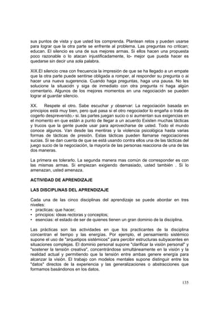 135
sus puntos de vista y que usted los comprenda. Plantean retos y pueden usarse
para lograr que la otra parte se enfrente al problema. Las preguntas no critican;
educan. El silencio es una de sus mejores armas. Si ellos hacen una propuesta
poco razonable o lo atacan injustificadamente, lo- mejor que pueda hacer es
quedarse sin decir una sola palabra.
XIX.El silencio crea con frecuencia la impresión de que se ha llegado a un empate
que la otra parte puede sentirse obligada a romper, al responder su pregunta o ai
hacer una nueva sugerencia. Cuando haga preguntas, haga una pausa. No les
solucione la situacidn y siga de inmediato con otra pregunta ni haga algún
comentario. Algunos de los mejores momentos en una negociacidn se pueden
lograr al guardar silencio.
XX. Respete el otro. Sabe escuchar y observar: La negociación basada en
principios está muy bien, pero qué pasa si el otro negociador lo engaña o trata de
cogerlo desprevenido,- si. las partes juegan sucio o si aumentan sus exigencias en
el momento en que están a punto de Ilegar a un acuerdo Existen muchas tácticas
y trucos que la gente puede usar para aprovecharse de usted. Todo el mundo
conoce algunos. Van desde las mentiras y la violencia psicológica hasta varias
formas de tácticas de presión. Estas tácticas pueden llamarse negociaciones
sucias. Si se dan cuenta de que se está usando contra ellos una de las tácticas del
juego sucio de la negociación, la mayoría de las personas reacciona de una de las
dos maneras.
La primera es tolerarlo. La segunda manera mas común de corresponder es con
las mismas armas. Si empiezan exigiendo demasiado, usted también . Si lo
amenazan, usted amenaza.
ACTIVIDAD DE APRENDIZAJE
LAS DISCIPLINAS DEL APRENDIZAJE
Cada una de las cinco disciplinas del aprendizaje se puede abordar en tres
niveles:
• practicas: que hacer;
• principios: ideas rectoras y conceptos;
• esencias: el estado de ser de quienes tienen un gran dominio de la disciplina.
Las prácticas son las actividades en que los practicantes de la disciplina
concentran el tiempo y las energías. Por ejemplo, el pensamiento sistémico
supone el uso de "arquetipos sistémicos" para percibir estructuras subyacentes en
situaciones complejas. El dominio personal supone "clarificar la visión personal" y
"sostener la tensión creativa", concentrándose simultáneamente en la visión y la
realidad actual y permitiendo que la tensión entre ambas genere energía para
alcanzar la visión. El trabajo con modelos mentales supone distinguir entre los
"datos" directos de la experiencia y las generalizaciones o abstracciones que
formamos basándonos en los datos.
 