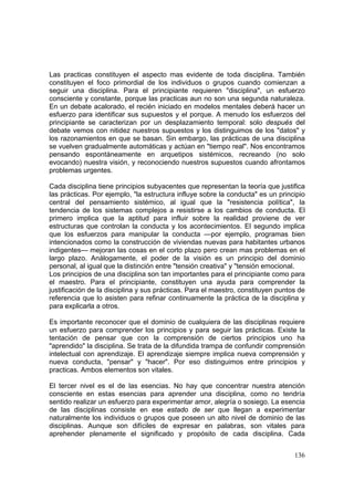 136
Las practicas constituyen el aspecto mas evidente de toda disciplina. También
constituyen el foco primordial de los individuos o grupos cuando comienzan a
seguir una disciplina. Para el principiante requieren "disciplina", un esfuerzo
consciente y constante, porque las practicas aun no son una segunda naturaleza.
En un debate acalorado, el recién iniciado en modelos mentales deberá hacer un
esfuerzo para identificar sus supuestos y el porque. A menudo los esfuerzos del
principiante se caracterizan por un desplazamiento temporal: solo después del
debate vemos con nitidez nuestros supuestos y los distinguimos de los "datos" y
los razonamientos en que se basan. Sin embargo, las prácticas de una disciplina
se vuelven gradualmente automáticas y actúan en "tiempo real". Nos encontramos
pensando espontáneamente en arquetipos sistémicos, recreando (no solo
evocando) nuestra visión, y reconociendo nuestros supuestos cuando afrontamos
problemas urgentes.
Cada disciplina tiene principios subyacentes que representan la teoría que justifica
las prácticas. Por ejemplo, "la estructura influye sobre la conducta" es un principio
central del pensamiento sistémico, al igual que la "resistencia política", la
tendencia de los sistemas complejos a resistirse a los cambios de conducta. El
primero implica que la aptitud para influir sobre la realidad proviene de ver
estructuras que controlan la conducta y los acontecimientos. El segundo implica
que los esfuerzos para manipular la conducta —por ejemplo, programas bien
intencionados como la construcción de viviendas nuevas para habitantes urbanos
indigentes— mejoran las cosas en el corto plazo pero crean mas problemas en el
largo plazo. Análogamente, el poder de la visión es un principio del dominio
personal, al igual que la distinción entre "tensión creativa" y "tensión emocional.
Los principios de una disciplina son tan importantes para el principiante como para
el maestro. Para el principiante, constituyen una ayuda para comprender la
justificación de la disciplina y sus prácticas. Para el maestro, constituyen puntos de
referencia que lo asisten para refinar continuamente la práctica de la disciplina y
para explicarla a otros.
Es importante reconocer que el dominio de cualquiera de las disciplinas requiere
un esfuerzo para comprender los principios y para seguir las prácticas. Existe la
tentación de pensar que con la comprensión de ciertos principios uno ha
"aprendido" la disciplina. Se trata de la difundida trampa de confundir comprensión
intelectual con aprendizaje. El aprendizaje siempre implica nueva comprensión y
nueva conducta, "pensar" y "hacer". Por eso distinguimos entre principios y
practicas. Ambos elementos son vitales.
El tercer nivel es el de las esencias. No hay que concentrar nuestra atención
consciente en estas esencias para aprender una disciplina, como no tendría
sentido realizar un esfuerzo para experimentar amor, alegría o sosiego. La esencia
de las disciplinas consiste en ese estado de ser que llegan a experimentar
naturalmente los individuos o grupos que poseen un alto nivel de dominio de las
disciplinas. Aunque son difíciles de expresar en palabras, son vitales para
aprehender plenamente el significado y propósito de cada disciplina. Cada
 
