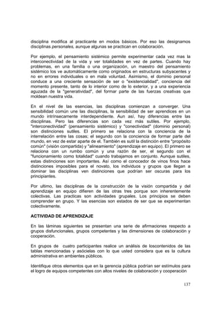 137
disciplina modifica al practicante en modos básicos. Por eso las designamos
disciplinas personales, aunque algunas se practican en colaboración.
Por ejemplo, el pensamiento sistémico permite experimentar cada vez mas la
interconectividad de la vida y ver totalidades en vez de partes. Cuando hay
problemas, en una familia o una organización, un maestro del pensamiento
sistémico los ve automáticamente como originados en estructuras subyacentes y
no en errores individuales o en mala voluntad. Asimismo, el dominio personal
conduce a una creciente sensación de ser o "existencialidad", conciencia del
momento presente, tanto de lo interior como de lo exterior, y a una experiencia
aguzada de la "generatividad", del formar parte de las fuerzas creativas que
moldean nuestra vida.
En el nivel de las esencias, las disciplinas comienzan a converger. Una
sensibilidad común une las disciplinas, la sensibilidad de ser aprendices en un
mundo intrínsecamente interdependiente. Aun así, hay diferencias entre las
disciplinas. Pero las diferencias son cada vez más sutiles. Por ejemplo,
"interconectividad" (pensamiento sistémico) y "conectividad" (dominio personal)
son distinciones sutiles. El primero se relaciona con la conciencia de la
interrelación entre las cosas; el segundo con la conciencia de formar parte del
mundo, en vez de estar aparte de el. También es sutil la distinción entre "propósito
común" (visión compartida) y "alineamiento" (aprendizaje en equipo). El primero se
relaciona con un rumbo común y una razón de ser, el segundo con el
"funcionamiento como totalidad" cuando trabajamos en conjunto. Aunque sutiles,
estas distinciones son importantes. Así como el conocedor de vinos finos hace
distinciones imposibles para el novato, los individuos y grupos que llegan a
dominar las disciplinas ven distinciones que podrían ser oscuras para los
principiantes.
Por ultimo, las disciplinas de la construcción de la visión compartida y del
aprendizaje en equipo difieren de las otras tres porque son inherentemente
colectivas. Las practicas son actividades grupales. Los principios se deben
comprender en grupo. Y las esencias son estados de ser que se experimentan
colectivamente.
ACTIVIDAD DE APRENDIZAJE
En las láminas siguientes se presentan una serie de afirmaciones respecto a
grupos disfuncionales, grupos competentes y las dimensiones de colaboración y
cooperación.
En grupos de cuatro participantes realice un análisis de loscontenidos de las
tablas mencionadas y asócielas con lo que usted considera que es la cultura
administrativa en ambientes públicos.
Identifique otros elementos que en la gerencia pública podrían ser estímulos para
el logro de equipos competentes con altos niveles de colaboración y cooperación
 
