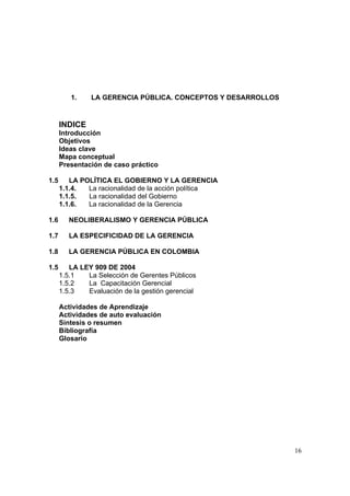 16
1. LA GERENCIA PÚBLICA. CONCEPTOS Y DESARROLLOS
INDICE
Introducción
Objetivos
Ideas clave
Mapa conceptual
Presentación de caso práctico
1.5 LA POLÍTICA EL GOBIERNO Y LA GERENCIA
1.1.4. La racionalidad de la acción política
1.1.5. La racionalidad del Gobierno
1.1.6. La racionalidad de la Gerencia
1.6 NEOLIBERALISMO Y GERENCIA PÚBLICA
1.7 LA ESPECIFICIDAD DE LA GERENCIA
1.8 LA GERENCIA PÚBLICA EN COLOMBIA
1.5 LA LEY 909 DE 2004
1.5.1 La Selección de Gerentes Públicos
1.5.2 La Capacitación Gerencial
1.5.3 Evaluación de la gestión gerencial
Actividades de Aprendizaje
Actividades de auto evaluación
Síntesis o resumen
Bibliografía
Glosario
 