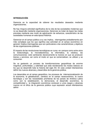 17
INTRODUCCIÓN
Gerencia es la capacidad de obtener los resultados deseados mediante
organizaciones.
No hay ninguna actividad significativa de la vida de las sociedades modernas que
no se desarrolle mediante organizaciones. Gerenciar es tratar de lograr las metas
previstas mediante ese modo de aglutinación de esfuerzos, característico de las
sociedades humanas en esta época histórica.
Gerenciar en el campo público a su vez implica, interrogantes probablemente aún
más complejos que los que significa esa actividad en el campo económico en
general. Implica interrogantes que son particulares a las características y objetivos
de las organizaciones públicas.
El impacto de las revoluciones tecnológicas en curso -en campos como entre otros
la biotecnología, la microelectrónica, la informática, la robótica, las
comunicaciones- está cambiando decisivamente la manera en que se producen
bienes y servicios, así como el modo en que se comercializan, se utilizan y se
consumen
Se va gestando un proceso de transformaciones geopolíticas de enorme
magnitud, profundidad, y celeridad que está reordenando los modos básicos en
los que se desarrolló toda la historia del siglo XX. En esta unidad intentaremos
definir los nuevos alcances y desarrollos de la gerencia pùblica.
Los desarrollos en el campo geopolítico, los procesos de internacionalización de
la economía, la globalización, cambios en el campo neoeconómico, la nueva
tecnología y con las necesidades prioritarias de los países de América Latina
como son la estabilización, la democracia, el desarrollo económico, la
competitividad y la integración económica conducen a unos rasgos y alcances
nuevos en el oficio de la gerencia pública cuya expresión actual intentaremos
definir
 