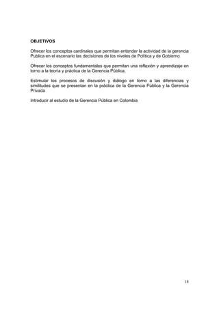 18
OBJETIVOS
Ofrecer los conceptos cardinales que permitan entender la actividad de la gerencia
Publica en el escenario las decisiones de los niveles de Política y de Gobierno
Ofrecer los conceptos fundamentales que permitan una reflexión y aprendizaje en
torno a la teoría y práctica de la Gerencia Pública.
Estimular los procesos de discusión y diálogo en torno a las diferencias y
similitudes que se presentan en la práctica de la Gerencia Pública y la Gerencia
Privada
Introducir al estudio de la Gerencia Pública en Colombia
 
