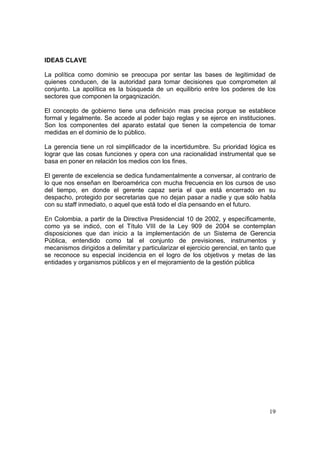 19
IDEAS CLAVE
La política como dominio se preocupa por sentar las bases de legitimidad de
quienes conducen, de la autoridad para tomar decisiones que comprometen al
conjunto. La apolítica es la búsqueda de un equilibrio entre los poderes de los
sectores que componen la orgaqnización.
El concepto de gobierno tiene una definición mas precisa porque se establece
formal y legalmente. Se accede al poder bajo reglas y se ejerce en instituciones.
Son los componentes del aparato estatal que tienen la competencia de tomar
medidas en el dominio de lo público.
La gerencia tiene un rol simplificador de la incertidumbre. Su prioridad lógica es
lograr que las cosas funciones y opera con una racionalidad instrumental que se
basa en poner en relación los medios con los fines.
El gerente de excelencia se dedica fundamentalmente a conversar, al contrario de
lo que nos enseñan en Iberoamérica con mucha frecuencia en los cursos de uso
del tiempo, en donde el gerente capaz sería el que está encerrado en su
despacho, protegido por secretarias que no dejan pasar a nadie y que sólo habla
con su staff inmediato, o aquel que está todo el día pensando en el futuro.
En Colombia, a partir de la Directiva Presidencial 10 de 2002, y específicamente,
como ya se indicó, con el Título VIII de la Ley 909 de 2004 se contemplan
disposiciones que dan inicio a la implementación de un Sistema de Gerencia
Pública, entendido como tal el conjunto de previsiones, instrumentos y
mecanismos dirigidos a delimitar y particularizar el ejercicio gerencial, en tanto que
se reconoce su especial incidencia en el logro de los objetivos y metas de las
entidades y organismos públicos y en el mejoramiento de la gestión pública
 