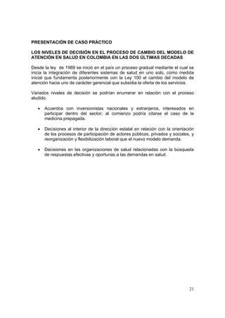 21
PRESENTACIÓN DE CASO PRÁCTICO
LOS NIVELES DE DECISIÓN EN EL PROCESO DE CAMBIO DEL MODELO DE
ATENCIÓN EN SALUD EN COLOMBIA EN LAS DOS ÚLTIMAS DECADAS
Desde la ley de 1989 se inició en el país un proceso gradual mediante el cual se
inicia la integración de diferentes sistemas de salud en uno solo, como medida
inicial que fundamenta posteriormente con la Ley 100 el cambio del modelo de
atención hacia uno de carácter gerencial que subsidia la oferta de los servicios.
Variados niveles de decisión se podrían enumerar en relación con el proceso
aludido.
• Acuerdos con inversionistas nacionales y extranjeros, interesados en
participar dentro del sector; al comienzo podría citarse el caso de la
medicina prepagada.
• Decisiones al interior de la dirección estatal en relación con la orientación
de los procesos de participación de actores públicos, privados y sociales, y
reorganización y flexibilización laboral que el nuevo modelo demanda.
• Decisiones en las organizaciones de salud relacionadas con la búsqueda
de respuestas efectivas y oportunas a las demandas en salud.
 